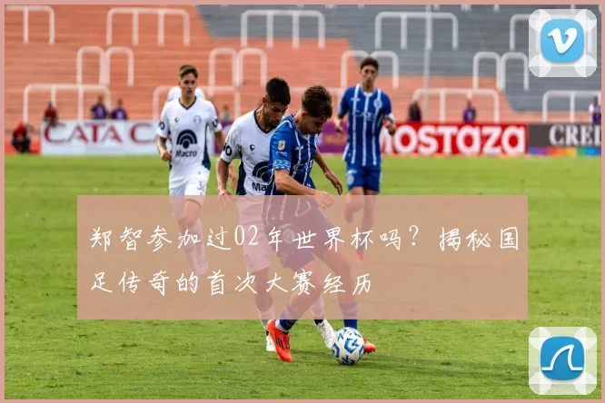 郑智参加过02年世界杯吗？揭秘国足传奇的首次大赛经历