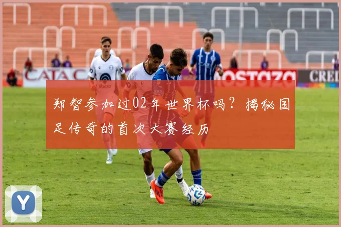 郑智参加过02年世界杯吗？揭秘国足传奇的首次大赛经历