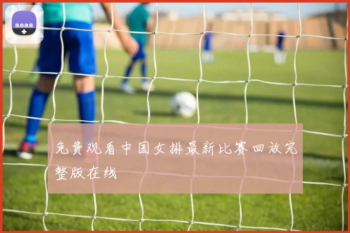 免费观看中国女排最新比赛回放完整版在线